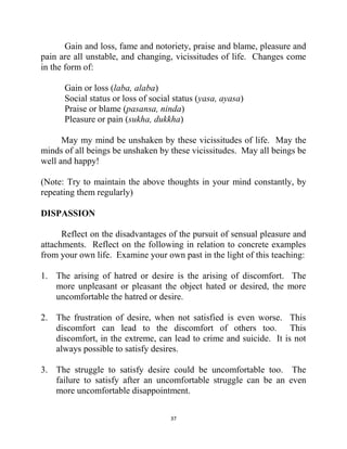 37
Gain and loss, fame and notoriety, praise and blame, pleasure and
pain are all unstable, and changing, vicissitudes of life. Changes come
in the form of:
Gain or loss (laba, alaba)
Social status or loss of social status (yasa, ayasa)
Praise or blame (pasansa, ninda)
Pleasure or pain (sukha, dukkha)
May my mind be unshaken by these vicissitudes of life. May the
minds of all beings be unshaken by these vicissitudes. May all beings be
well and happy!
(Note: Try to maintain the above thoughts in your mind constantly, by
repeating them regularly)
DISPASSION
Reflect on the disadvantages of the pursuit of sensual pleasure and
attachments. Reflect on the following in relation to concrete examples
from your own life. Examine your own past in the light of this teaching:
1. The arising of hatred or desire is the arising of discomfort. The
more unpleasant or pleasant the object hated or desired, the more
uncomfortable the hatred or desire.
2. The frustration of desire, when not satisfied is even worse. This
discomfort can lead to the discomfort of others too. This
discomfort, in the extreme, can lead to crime and suicide. It is not
always possible to satisfy desires.
3. The struggle to satisfy desire could be uncomfortable too. The
failure to satisfy after an uncomfortable struggle can be an even
more uncomfortable disappointment.
 