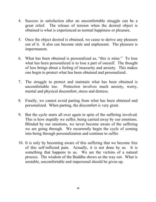 38
4. Success in satisfaction after an uncomfortable struggle can be a
great relief. The release of tension when the desired object is
obtained is what is experienced as normal happiness or pleasure.
5. Once the object desired is obtained, we cease to derive any pleasure
out of it. It also can become stale and unpleasant. The pleasure is
impermanent.
6. What has been obtained is personalized as, ―this is mine.‖ To lose
what has been personalized is to lose a part of oneself. The thought
of loss brings about a feeling of insecurity and anxiety. This makes
one begin to protect what has been obtained and personalized.
7. The struggle to protect and maintain what has been obtained is
uncomfortable too. Protection involves much anxiety, worry,
mental and physical discomfort, stress and distress.
8. Finally, we cannot avoid parting from what has been obtained and
personalized. When parting, the discomfort is very great.
9. But the cycle starts all over again in spite of the suffering involved.
This is how stupidly we suffer, being carried away by our emotions.
Blinded by our emotions, we never become aware of the suffering
we are going through. We recurrently begin the cycle of coming
into being through personalization and continue to suffer.
10. It is only by becoming aware of this suffering that we become free
of this self-inflicted pain. Actually, it is not done by us. It is
something that happens to us. We are the victims of a natural
process. The wisdom of the Buddha shows us the way out. What is
unstable, uncomfortable and impersonal should be given up.
 