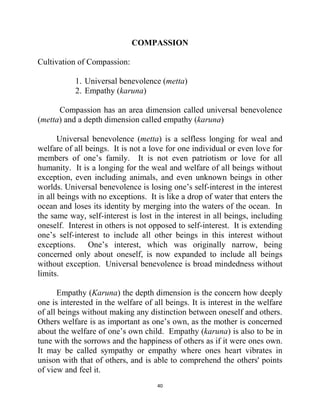 40
COMPASSION
Cultivation of Compassion:
1. Universal benevolence (metta)
2. Empathy (karuna)
Compassion has an area dimension called universal benevolence
(metta) and a depth dimension called empathy (karuna)
Universal benevolence (metta) is a selfless longing for weal and
welfare of all beings. It is not a love for one individual or even love for
members of one‘s family. It is not even patriotism or love for all
humanity. It is a longing for the weal and welfare of all beings without
exception, even including animals, and even unknown beings in other
worlds. Universal benevolence is losing one‘s self-interest in the interest
in all beings with no exceptions. It is like a drop of water that enters the
ocean and loses its identity by merging into the waters of the ocean. In
the same way, self-interest is lost in the interest in all beings, including
oneself. Interest in others is not opposed to self-interest. It is extending
one‘s self-interest to include all other beings in this interest without
exceptions. One‘s interest, which was originally narrow, being
concerned only about oneself, is now expanded to include all beings
without exception. Universal benevolence is broad mindedness without
limits.
Empathy (Karuna) the depth dimension is the concern how deeply
one is interested in the welfare of all beings. It is interest in the welfare
of all beings without making any distinction between oneself and others.
Others welfare is as important as one‘s own, as the mother is concerned
about the welfare of one‘s own child. Empathy (karuna) is also to be in
tune with the sorrows and the happiness of others as if it were ones own.
It may be called sympathy or empathy where ones heart vibrates in
unison with that of others, and is able to comprehend the others' points
of view and feel it.
 