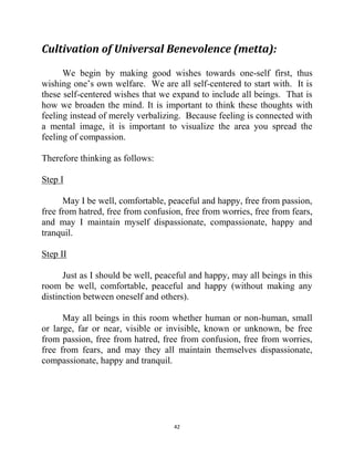 42
Cultivation of Universal Benevolence (metta):
We begin by making good wishes towards one-self first, thus
wishing one‘s own welfare. We are all self-centered to start with. It is
these self-centered wishes that we expand to include all beings. That is
how we broaden the mind. It is important to think these thoughts with
feeling instead of merely verbalizing. Because feeling is connected with
a mental image, it is important to visualize the area you spread the
feeling of compassion.
Therefore thinking as follows:
Step I
May I be well, comfortable, peaceful and happy, free from passion,
free from hatred, free from confusion, free from worries, free from fears,
and may I maintain myself dispassionate, compassionate, happy and
tranquil.
Step II
Just as I should be well, peaceful and happy, may all beings in this
room be well, comfortable, peaceful and happy (without making any
distinction between oneself and others).
May all beings in this room whether human or non-human, small
or large, far or near, visible or invisible, known or unknown, be free
from passion, free from hatred, free from confusion, free from worries,
free from fears, and may they all maintain themselves dispassionate,
compassionate, happy and tranquil.
 