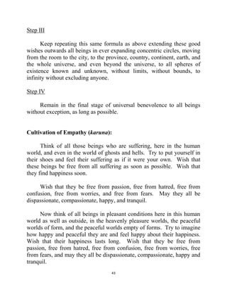 43
Step III
Keep repeating this same formula as above extending these good
wishes outwards all beings in ever expanding concentric circles, moving
from the room to the city, to the province, country, continent, earth, and
the whole universe, and even beyond the universe, to all spheres of
existence known and unknown, without limits, without bounds, to
infinity without excluding anyone.
Step IV
Remain in the final stage of universal benevolence to all beings
without exception, as long as possible.
Cultivation of Empathy (karuna):
Think of all those beings who are suffering, here in the human
world, and even in the world of ghosts and hells. Try to put yourself in
their shoes and feel their suffering as if it were your own. Wish that
these beings be free from all suffering as soon as possible. Wish that
they find happiness soon.
Wish that they be free from passion, free from hatred, free from
confusion, free from worries, and free from fears. May they all be
dispassionate, compassionate, happy, and tranquil.
Now think of all beings in pleasant conditions here in this human
world as well as outside, in the heavenly pleasure worlds, the peaceful
worlds of form, and the peaceful worlds empty of forms. Try to imagine
how happy and peaceful they are and feel happy about their happiness.
Wish that their happiness lasts long. Wish that they be free from
passion, free from hatred, free from confusion, free from worries, free
from fears, and may they all be dispassionate, compassionate, happy and
tranquil.
 