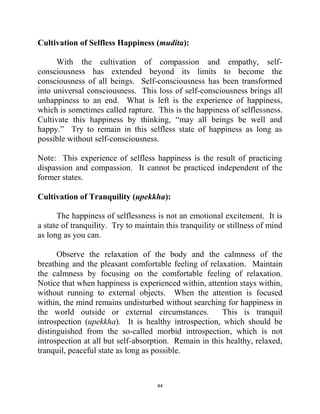 44
Cultivation of Selfless Happiness (mudita):
With the cultivation of compassion and empathy, self-
consciousness has extended beyond its limits to become the
consciousness of all beings. Self-consciousness has been transformed
into universal consciousness. This loss of self-consciousness brings all
unhappiness to an end. What is left is the experience of happiness,
which is sometimes called rapture. This is the happiness of selflessness.
Cultivate this happiness by thinking, ―may all beings be well and
happy.‖ Try to remain in this selfless state of happiness as long as
possible without self-consciousness.
Note: This experience of selfless happiness is the result of practicing
dispassion and compassion. It cannot be practiced independent of the
former states.
Cultivation of Tranquility (upekkha):
The happiness of selflessness is not an emotional excitement. It is
a state of tranquility. Try to maintain this tranquility or stillness of mind
as long as you can.
Observe the relaxation of the body and the calmness of the
breathing and the pleasant comfortable feeling of relaxation. Maintain
the calmness by focusing on the comfortable feeling of relaxation.
Notice that when happiness is experienced within, attention stays within,
without running to external objects. When the attention is focused
within, the mind remains undisturbed without searching for happiness in
the world outside or external circumstances. This is tranquil
introspection (upekkha). It is healthy introspection, which should be
distinguished from the so-called morbid introspection, which is not
introspection at all but self-absorption. Remain in this healthy, relaxed,
tranquil, peaceful state as long as possible.
 