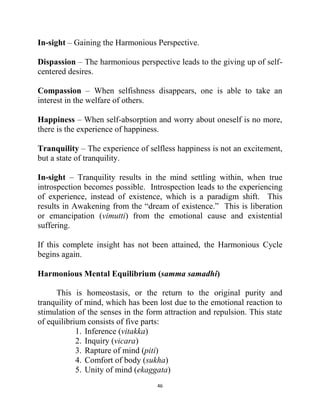 46
In-sight – Gaining the Harmonious Perspective.
Dispassion – The harmonious perspective leads to the giving up of self-
centered desires.
Compassion – When selfishness disappears, one is able to take an
interest in the welfare of others.
Happiness – When self-absorption and worry about oneself is no more,
there is the experience of happiness.
Tranquility – The experience of selfless happiness is not an excitement,
but a state of tranquility.
In-sight – Tranquility results in the mind settling within, when true
introspection becomes possible. Introspection leads to the experiencing
of experience, instead of existence, which is a paradigm shift. This
results in Awakening from the ―dream of existence.‖ This is liberation
or emancipation (vimutti) from the emotional cause and existential
suffering.
If this complete insight has not been attained, the Harmonious Cycle
begins again.
Harmonious Mental Equilibrium (samma samadhi)
This is homeostasis, or the return to the original purity and
tranquility of mind, which has been lost due to the emotional reaction to
stimulation of the senses in the form attraction and repulsion. This state
of equilibrium consists of five parts:
1. Inference (vitakka)
2. Inquiry (vicara)
3. Rapture of mind (piti)
4. Comfort of body (sukha)
5. Unity of mind (ekaggata)
 