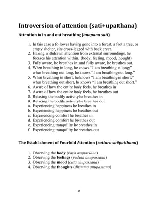 47
Introversion of attention (sati+upatthana)
Attention to in and out breathing (anapana sati)
1. In this case a follower having gone into a forest, a foot a tree, or
empty shelter, sits cross-legged with back erect.
2. Having withdrawn attention from external surroundings, he
focuses his attention within. (body, feeling, mood, thought)
3. Fully aware, he breathes in; and fully aware, he breathes out.
4. When breathing in long, he knows ―I am breathing in long;‖
when breathing out long, he knows ―I am breathing out long.‖
5. When breathing in short, he knows ―I am breathing in short;‖
when breathing out short, he knows ―I am breathing out short.‖
6. Aware of how the entire body feels, he breathes in
7. Aware of how the entire body feels, he breathes out
8. Relaxing the bodily activity he breathes in
9. Relaxing the bodily activity he breathes out
a. Experiencing happiness he breathes in
b. Experiencing happiness he breathes out
c. Experiencing comfort he breathes in
d. Experiencing comfort he breathes out
e. Experiencing tranquility he breathes in
f. Experiencing tranquility he breathes out
The Establishment of Fourfold Attention (cattaro satipatthana)
1. Observing the body (kaya anupassana)
2. Observing the feelings (vedana anupassana)
3. Observing the mood (citta anupassana)
4. Observing the thoughts (dhamma anupassana)
 