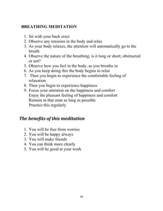 48
BREATHING MEDITATION
1. Sit with your back erect
2. Observe any tensions in the body and relax
3. As your body relaxes, the attention will automatically go to the
breath
4. Observe the nature of the breathing; is it long or short; obstructed
or not?
5. Observe how you feel in the body, as you breathe in
6. As you keep doing this the body begins to relax
7. Then you begin to experience the comfortable feeling of
relaxation
8. Then you begin to experience happiness
9. Focus your attention on the happiness and comfort
Enjoy the pleasant feeling of happiness and comfort
Remain in that state as long as possible
Practice this regularly
The benefits of this meditation
1. You will be free from worries
2. You will be happy always
3. You will make friends
4. You can think more clearly
5. You will be good at your work
 