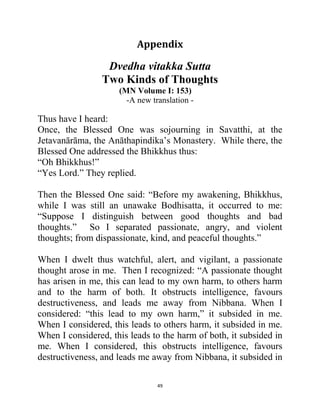49
Appendix
Dvedha vitakka Sutta
Two Kinds of Thoughts
(MN Volume I: 153)
-A new translation -
Thus have I heard:
Once, the Blessed One was sojourning in Savatthi, at the
Jetavanārāma, the Anāthapindika‘s Monastery. While there, the
Blessed One addressed the Bhikkhus thus:
―Oh Bhikkhus!‖
―Yes Lord.‖ They replied.
Then the Blessed One said: ―Before my awakening, Bhikkhus,
while I was still an unawake Bodhisatta, it occurred to me:
―Suppose I distinguish between good thoughts and bad
thoughts.‖ So I separated passionate, angry, and violent
thoughts; from dispassionate, kind, and peaceful thoughts.‖
When I dwelt thus watchful, alert, and vigilant, a passionate
thought arose in me. Then I recognized: ―A passionate thought
has arisen in me, this can lead to my own harm, to others harm
and to the harm of both. It obstructs intelligence, favours
destructiveness, and leads me away from Nibbana. When I
considered: ―this lead to my own harm,‖ it subsided in me.
When I considered, this leads to others harm, it subsided in me.
When I considered, this leads to the harm of both, it subsided in
me. When I considered, this obstructs intelligence, favours
destructiveness, and leads me away from Nibbana, it subsided in
 