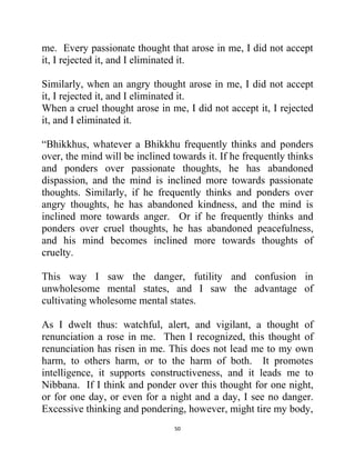 50
me. Every passionate thought that arose in me, I did not accept
it, I rejected it, and I eliminated it.
Similarly, when an angry thought arose in me, I did not accept
it, I rejected it, and I eliminated it.
When a cruel thought arose in me, I did not accept it, I rejected
it, and I eliminated it.
―Bhikkhus, whatever a Bhikkhu frequently thinks and ponders
over, the mind will be inclined towards it. If he frequently thinks
and ponders over passionate thoughts, he has abandoned
dispassion, and the mind is inclined more towards passionate
thoughts. Similarly, if he frequently thinks and ponders over
angry thoughts, he has abandoned kindness, and the mind is
inclined more towards anger. Or if he frequently thinks and
ponders over cruel thoughts, he has abandoned peacefulness,
and his mind becomes inclined more towards thoughts of
cruelty.
This way I saw the danger, futility and confusion in
unwholesome mental states, and I saw the advantage of
cultivating wholesome mental states.
As I dwelt thus: watchful, alert, and vigilant, a thought of
renunciation a rose in me. Then I recognized, this thought of
renunciation has risen in me. This does not lead me to my own
harm, to others harm, or to the harm of both. It promotes
intelligence, it supports constructiveness, and it leads me to
Nibbana. If I think and ponder over this thought for one night,
or for one day, or even for a night and a day, I see no danger.
Excessive thinking and pondering, however, might tire my body,
 