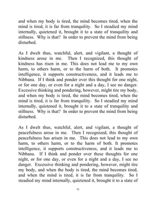 51
and when my body is tired, the mind becomes tired, when the
mind is tired, it is far from tranquility. So I steadied my mind
internally, quietened it, brought it to a state of tranquility and
stillness. Why is that? In order to prevent the mind from being
disturbed.
As I dwelt thus, watchful, alert, and vigilant, a thought of
kindness arose in me. Then I recognized, this thought of
kindness has risen in me. This does not lead me to my own
harm, to others harm, or to the harm of both. It promotes
intelligence, it supports constructiveness, and it leads me to
Nibbana. If I think and ponder over this thought for one night,
or for one day, or even for a night and a day, I see no danger.
Excessive thinking and pondering, however, might tire my body,
and when my body is tired, the mind becomes tired, when the
mind is tired, it is far from tranquility. So I steadied my mind
internally, quietened it, brought it to a state of tranquility and
stillness. Why is that? In order to prevent the mind from being
disturbed.
As I dwelt thus, watchful, alert, and vigilant, a thought of
peacefulness arose in me. Then I recognized, this thought of
peacefulness has arisen in me. This does not lead to my own
harm, to others harm, or to the harm of both. It promotes
intelligence, it supports constructiveness, and it leads me to
Nibbana. If I think and ponder over these thoughts for one
night, or for one day, or even for a night and a day, I see no
danger. Excessive thinking and pondering, however, might tire
my body, and when the body is tired, the mind becomes tired,
and when the mind is tired, it is far from tranquility. So I
steadied my mind internally, quietened it, brought it to a state of
 