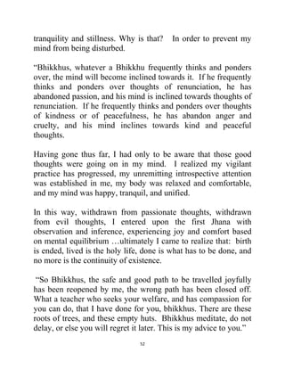 52
tranquility and stillness. Why is that? In order to prevent my
mind from being disturbed.
―Bhikkhus, whatever a Bhikkhu frequently thinks and ponders
over, the mind will become inclined towards it. If he frequently
thinks and ponders over thoughts of renunciation, he has
abandoned passion, and his mind is inclined towards thoughts of
renunciation. If he frequently thinks and ponders over thoughts
of kindness or of peacefulness, he has abandon anger and
cruelty, and his mind inclines towards kind and peaceful
thoughts.
Having gone thus far, I had only to be aware that those good
thoughts were going on in my mind. I realized my vigilant
practice has progressed, my unremitting introspective attention
was established in me, my body was relaxed and comfortable,
and my mind was happy, tranquil, and unified.
In this way, withdrawn from passionate thoughts, withdrawn
from evil thoughts, I entered upon the first Jhana with
observation and inference, experiencing joy and comfort based
on mental equilibrium …ultimately I came to realize that: birth
is ended, lived is the holy life, done is what has to be done, and
no more is the continuity of existence.
―So Bhikkhus, the safe and good path to be travelled joyfully
has been reopened by me, the wrong path has been closed off.
What a teacher who seeks your welfare, and has compassion for
you can do, that I have done for you, bhikkhus. There are these
roots of trees, and these empty huts. Bhikkhus meditate, do not
delay, or else you will regret it later. This is my advice to you.‖
 