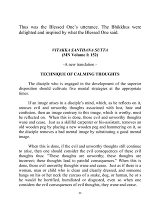 53
Thus was the Blessed One‘s utterance. The Bhikkhus were
delighted and inspired by what the Blessed One said.
VITAKKA SANTHANA SUTTA
(MN Volume I: 152)
-A new translation -
TECHNIQUE OF CALMING THOUGHTS
The disciple who is engaged in the development of the superior
disposition should cultivate five mental strategies at the appropriate
times.
If an image arises in a disciple‘s mind, which, as he reflects on it,
arouses evil and unworthy thoughts associated with lust, hate and
confusion, then an image contrary to this image, which is worthy, must
be reflected on. When this is done, those evil and unworthy thoughts
wane and cease. Just as a skillful carpenter or his-assistant, removes an
old wooden peg by placing a new wooden peg and hammering on it, so
the disciple removes a bad mental image by substituting a good mental
image.
When this is done, if the evil and unworthy thoughts still continue
to arise, then one should consider the evil consequences of these evil
thoughts thus: "These thoughts are unworthy; these thoughts are
incorrect; these thoughts lead to painful consequences." When this is
done, those evil unworthy thoughts wane and cease. Just as if there is a
woman, man or child who is clean and cleanly dressed, and someone
hangs on his or her neck the carcass of a snake, dog, or human, he or s
he would be horrified, humiliated or disgusted, even so when one
considers the evil consequences of evil thoughts, they wane and cease.
 