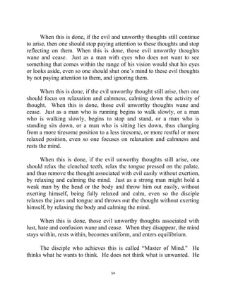 54
When this is done, if the evil and unworthy thoughts still continue
to arise, then one should stop paying attention to these thoughts and stop
reflecting on them. When this is done, those evil unworthy thoughts
wane and cease. Just as a man with eyes who does not want to see
something that comes within the range of his vision would shut his eyes
or looks aside, even so one should shut one‘s mind to these evil thoughts
by not paying attention to them, and ignoring them.
When this is done, if the evil unworthy thought still arise, then one
should focus on relaxation and calmness, calming down the activity of
thought. When this is done, those evil unworthy thoughts wane and
cease. Just as a man who is running begins to walk slowly, or a man
who is walking slowly, begins to stop and stand, or a man who is
standing sits down, or a man who is sitting lies down, thus changing
from a more tiresome position to a less tiresome, or more restful or more
relaxed position, even so one focuses on relaxation and calmness and
rests the mind.
When this is done, if the evil unworthy thoughts still arise, one
should relax the clenched teeth, relax the tongue pressed on the palate,
and thus remove the thought associated with evil easily without exertion,
by relaxing and calming the mind. Just as a strong man might hold a
weak man by the head or the body and throw him out easily, without
exerting himself, being fully relaxed and calm, even so the disciple
relaxes the jaws and tongue and throws out the thought without exerting
himself, by relaxing the body and calming the mind.
When this is done, those evil unworthy thoughts associated with
lust, hate and confusion wane and cease. When they disappear, the mind
stays within, rests within, becomes uniform, and enters equilibrium.
The disciple who achieves this is called ―Master of Mind." He
thinks what he wants to think. He does not think what is unwanted. He
 