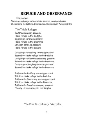 56
REFUGE AND OBSERVANCE
Obeisance:
Namo tassa bhagavato arahato samma sambuddhassa
Obeisance to the Sublime, Emancipated, Harmoniously Awakened One
The Triple Refuge:
Buddhaŋ saranaŋ gaccami
I take refuge in the Buddha
Dhammaŋ saranaŋ gaccami
I take refuge in the Dhamma
Sanghaŋ saranaŋ gaccami
I take refuge in the Sangha
Dutiyampi – Buddhaŋ saranaŋ gaccami
Secondly – I take refuge in the Buddha
Dutiyampi – Dhammaŋ saranaŋ gaccami
Secondly – I take refuge in the Dhamma
Dutiyampi – Sanghaŋ saranaŋ gaccami
Secondly – I take refuge in the Dhamma
Tatiyampi - Buddhaŋ saranaŋ gaccami
Thirdly – I take refuge in the Buddha
Tatiyampi – Dhammaŋ saranaŋ gaccami
Thirdly – I take refuge in the Dhamma
Tatiyampi – Sanghaŋ saranaŋ gaccami
Thirdly – I take refuge in the Sangha
The Five Disciplinary Principles:
 