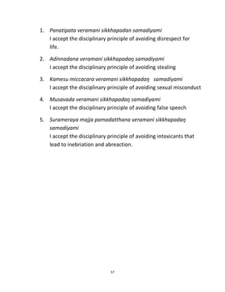 57
1. Panatipata veramani sikkhapadan samadiyami
I accept the disciplinary principle of avoiding disrespect for
life.
2. Adinnadana veramani sikkhapadaŋ samadiyami
I accept the disciplinary principle of avoiding stealing
3. Kamesu miccacara veramani sikkhapadaŋ samadiyami
I accept the disciplinary principle of avoiding sexual misconduct
4. Musavada veramani sikkhapadaŋ samadiyami
I accept the disciplinary principle of avoiding false speech
5. Surameraya majja pamadatthana veramani sikkhapadaŋ
samadiyami
I accept the disciplinary principle of avoiding intoxicants that
lead to inebriation and abreaction.
 