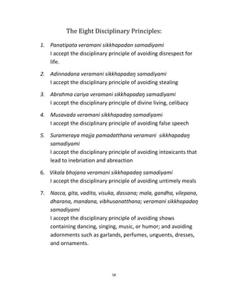 58
The Eight Disciplinary Principles:
1. Panatipata veramani sikkhapadan samadiyami
I accept the disciplinary principle of avoiding disrespect for
life.
2. Adinnadana veramani sikkhapadaŋ samadiyami
I accept the disciplinary principle of avoiding stealing
3. Abrahma cariya veramani sikkhapadaŋ samadiyami
I accept the disciplinary principle of divine living, celibacy
4. Musavada veramani sikkhapadaŋ samadiyami
I accept the disciplinary principle of avoiding false speech
5. Surameraya majja pamadatthana veramani sikkhapadaŋ
samadiyami
I accept the disciplinary principle of avoiding intoxicants that
lead to inebriation and abreaction
6. Vikala bhojana veramani sikkhapadaŋ samadiyami
I accept the disciplinary principle of avoiding untimely meals
7. Nacca, gita, vadita, visuka, dassana; mala, gandha, vilepana,
dharana, mandana, vibhusanatthana; veramani sikkhapadaŋ
samadiyami
I accept the disciplinary principle of avoiding shows
containing dancing, singing, music, or humor; and avoiding
adornments such as garlands, perfumes, unguents, dresses,
and ornaments.
 
