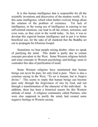 6
It is this human intelligence that is responsible for all the
scientific inventions and discoveries of the modern world. It is
this same intelligence, which when further evolved, brings about
the solution of the problem of existence. Yet lack of
intelligence, or the wrong use of intelligence in catering to our
self-centred emotions, can lead to all the crimes, terrorism, and
even wars, as they exist in the world today. In fact, it was to
develop this especial human intelligence and to put it to better
beneficial use, for the sake of all mankind that the Buddha set
out to propagate his Glorious Gospel.
Sometimes we hear people raising doubts, when we speak
of purifying the mind. This doubt is partly due to certain
concepts prevalent in the West. Some Western religious beliefs
and some concepts in Western psychology and biology seem to
contradict this idea of purification of mind.
Some Western religions have maintained that human
beings can never be pure, for only God is pure. There is also a
common saying in the West, ―To err is human, but to forgive
divine.‖ This seems to imply that human beings can become
pure only through the forgiveness of sins by God, and not
through a transformation of the character of the individual. In
addition, there has been a historical reason for this Western
attitude of mind. A religious community called Puritans, who
were also supposed to purify the mind, had created some
negative feelings in Western society.
 