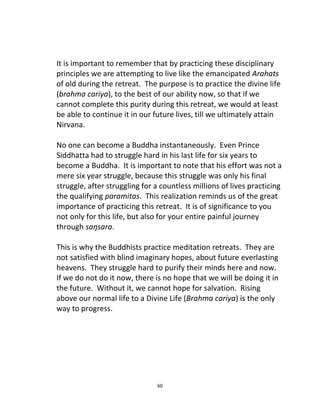 60
It is important to remember that by practicing these disciplinary
principles we are attempting to live like the emancipated Arahats
of old during the retreat. The purpose is to practice the divine life
(brahma cariya), to the best of our ability now, so that if we
cannot complete this purity during this retreat, we would at least
be able to continue it in our future lives, till we ultimately attain
Nirvana.
No one can become a Buddha instantaneously. Even Prince
Siddhatta had to struggle hard in his last life for six years to
become a Buddha. It is important to note that his effort was not a
mere six year struggle, because this struggle was only his final
struggle, after struggling for a countless millions of lives practicing
the qualifying paramitas. This realization reminds us of the great
importance of practicing this retreat. It is of significance to you
not only for this life, but also for your entire painful journey
through saŋsara.
This is why the Buddhists practice meditation retreats. They are
not satisfied with blind imaginary hopes, about future everlasting
heavens. They struggle hard to purify their minds here and now.
If we do not do it now, there is no hope that we will be doing it in
the future. Without it, we cannot hope for salvation. Rising
above our normal life to a Divine Life (Brahma cariya) is the only
way to progress.
 