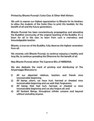 61
Printed by Bhante Punnaji’s Sutta Class & Other Well Wishers.
We wish to express our highest appreciation to Bhante for his kindness
to allow the students of the Sutta Class to print this booklet, for the
benefit of all and the future generations.
Bhante Punnaji has been conscientiously propagating and educating
the Buddhist community of the original teaching of the Buddha. It’s a
boon for all in the class to learn from such a marvelous and
knowledgeable teacher.
Bhante, a true son of the Buddha, fully deserves the highest veneration
from all.
We sincerely wish Bhante Punnaji, to continue enjoying a healthy and
long life, to continue spreading the Dhamma for the benefit of all.
May Bhante Punnaji attain The Supreme Bliss of NIBBANA.
We also dedicate the merit of printing and distributing of The
Ariyamagga Bhavana to
1) All our departed relatives, teachers and friends since
inconceivable beginning;
2) All beings whom, we have hurt, harmed or cheated since
inconceivable beginning and we seek their forgiveness;
3) All beings that had hurt, harmed, or cheated us since
inconceivable beginning and we also forgive all; and
4) All Sentient Beings, throughout infinite universe and beyond
without excluding anyone.
 