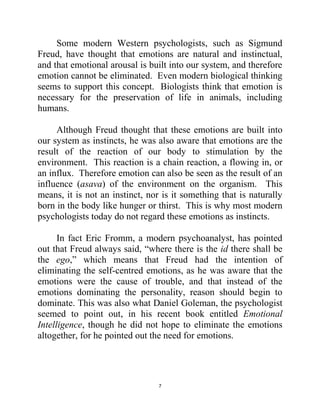 7
Some modern Western psychologists, such as Sigmund
Freud, have thought that emotions are natural and instinctual,
and that emotional arousal is built into our system, and therefore
emotion cannot be eliminated. Even modern biological thinking
seems to support this concept. Biologists think that emotion is
necessary for the preservation of life in animals, including
humans.
Although Freud thought that these emotions are built into
our system as instincts, he was also aware that emotions are the
result of the reaction of our body to stimulation by the
environment. This reaction is a chain reaction, a flowing in, or
an influx. Therefore emotion can also be seen as the result of an
influence (asava) of the environment on the organism. This
means, it is not an instinct, nor is it something that is naturally
born in the body like hunger or thirst. This is why most modern
psychologists today do not regard these emotions as instincts.
In fact Eric Fromm, a modern psychoanalyst, has pointed
out that Freud always said, ―where there is the id there shall be
the ego,‖ which means that Freud had the intention of
eliminating the self-centred emotions, as he was aware that the
emotions were the cause of trouble, and that instead of the
emotions dominating the personality, reason should begin to
dominate. This was also what Daniel Goleman, the psychologist
seemed to point out, in his recent book entitled Emotional
Intelligence, though he did not hope to eliminate the emotions
altogether, for he pointed out the need for emotions.
 
