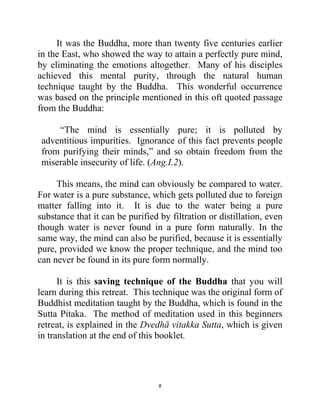 8
It was the Buddha, more than twenty five centuries earlier
in the East, who showed the way to attain a perfectly pure mind,
by eliminating the emotions altogether. Many of his disciples
achieved this mental purity, through the natural human
technique taught by the Buddha. This wonderful occurrence
was based on the principle mentioned in this oft quoted passage
from the Buddha:
―The mind is essentially pure; it is polluted by
adventitious impurities. Ignorance of this fact prevents people
from purifying their minds,‖ and so obtain freedom from the
miserable insecurity of life. (Ang.I.2).
This means, the mind can obviously be compared to water.
For water is a pure substance, which gets polluted due to foreign
matter falling into it. It is due to the water being a pure
substance that it can be purified by filtration or distillation, even
though water is never found in a pure form naturally. In the
same way, the mind can also be purified, because it is essentially
pure, provided we know the proper technique, and the mind too
can never be found in its pure form normally.
It is this saving technique of the Buddha that you will
learn during this retreat. This technique was the original form of
Buddhist meditation taught by the Buddha, which is found in the
Sutta Pitaka. The method of meditation used in this beginners
retreat, is explained in the Dvedhā vitakka Sutta, which is given
in translation at the end of this booklet.
 