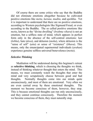 9
Of course there are some critics who say that the Buddha
did not eliminate emotions altogether because he cultivated
positive emotions like metta, karuna, mudita, and upekkha. Yet
it is important to understand that there are no positive emotions,
according to Western psychologists like Sigmund Freud, or even
according to the Buddha. The so called positive emotions like
metta, known as the ―divine dwelling‖ (brahma vihara) is not an
emotion, but a selfless state of mind, which appears in perfect
form only in the absence of the self-centred emotions: lust
(lobha), hate (dosa), and delusion (moha), where delusion is the
―sense of self‖ (atta) or sense of ―existence‖ (bhava). This
means, only the emancipated supernormal individuals (arahan)
experience genuine selfless universal benevolence (metta).
Selective Thinking
Meditation will be understood during this beginner's retreat
as selective thinking, which is choosing the thoughts we think,
instead of thinking whatever thought that enters the mind. This
means, we must constantly watch the thoughts that enter the
mind and very scrupulously choose between good and bad
thoughts. Normally thoughts come into our minds quite
unconsciously, and most of them are emotional. Very often we
are even carried away by these emotional thoughts. The
moment we become conscious of them, however, they stop.
This is because emotional thoughts can run only unconsciously,
and they cannot continue consciously. Therefore the moment
we become conscious of them, they must naturally stop.
 