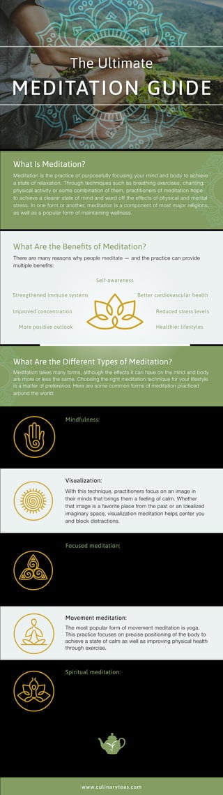 What Is Meditation?
Meditation is the practice of purposefully focusing your mind and body to achieve
a state of relaxation. Through techniques such as breathing exercises, chanting,
physical activity or some combination of them, practitioners of meditation hope
to achieve a clearer state of mind and ward off the effects of physical and mental
stress. In one form or another, meditation is a component of most major religions,
as well as a popular form of maintaining wellness.
What Are the Benefits of Meditation?
There are many reasons why people meditate — and the practice can provide
multiple benefits:
What Are the Different Types of Meditation?
Meditation takes many forms, although the effects it can have on the mind and body
are more or less the same. Choosing the right meditation technique for your lifestyle
is a matter of preference. Here are some common forms of meditation practiced
around the world:
Mindfulness:
This method is centered on totally focusing on the moment
and being acutely aware of your surroundings and state of
mind. Mindfulness typically involves concentrating on your
breathing or any physical sensations you may experience
while you meditate.
Visualization:
With this technique, practitioners focus on an image in
their minds that brings them a feeling of calm. Whether
that image is a favorite place from the past or an idealized
imaginary space, visualization meditation helps center you
and block distractions.
Focused meditation:
In the same vein as mindfulness but more active, this
technique involves extreme concentration on a single
activity. Whether the activity is knitting, jogging or simply
drinking a cup of tea, focused meditation is all about solely
focusing on every sensation that you experience during
that activity.
Movement meditation:
The most popular form of movement meditation is yoga.
This practice focuses on precise positioning of the body to
achieve a state of calm as well as improving physical health
through exercise.
Spiritual meditation:
Many major religions include focused prayer in some form
or another as a cornerstone of their practices. Prayer can
bring practitioners the same benefits as other forms of
meditation along with a sense of spiritual well-being that
comes with the expression of faith.
The Ultimate
MEDITATION GUIDE
www.culinaryteas.com
Strengthened immune systems
Self-awareness
Reduced stress levelsImproved concentration
More positive outlook
Better cardiovascular health
Healthier lifestyles
 