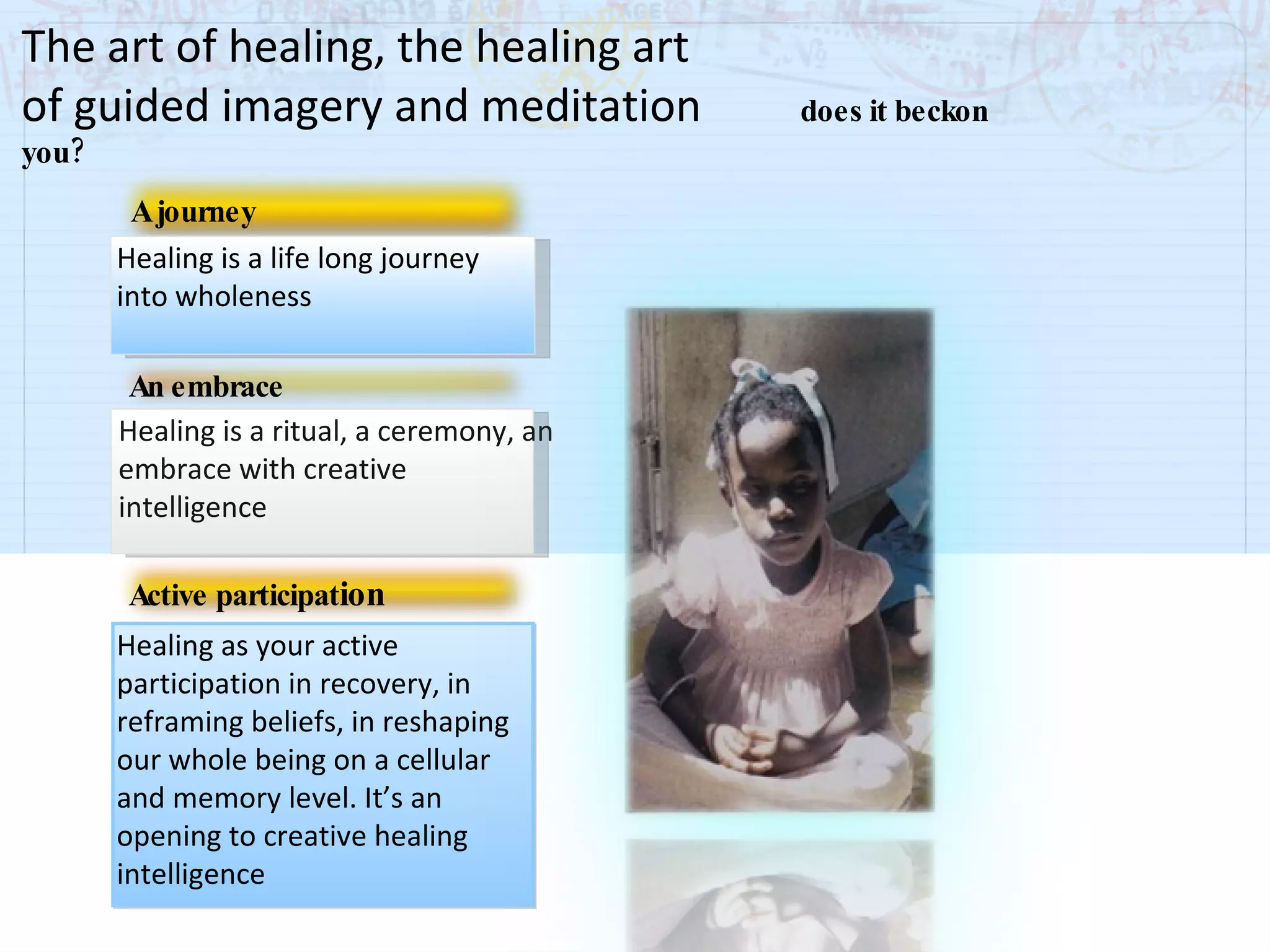 Healing is a life long journey into wholeness A journey Healing is a ritual, a ceremony, an embrace with creative intelligence An embrace Healing as your active participation in recovery, in reframing beliefs, in reshaping our whole being on a cellular and memory level. It’s an opening to creative healing intelligence Active participat ion The art of healing, the healing art  of guided imagery and meditation    does it beckon you? 