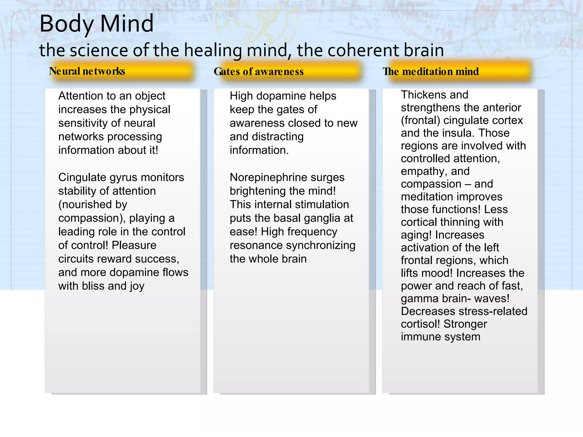 High dopamine helps keep the gates of awareness closed to new and distracting information. Norepinephrine surges brightening the mind! This internal stimulation puts the basal ganglia at ease! High frequency resonance synchronizing the whole brain Neural networks Thickens and strengthens the anterior (frontal) cingulate cortex and the insula. Those regions are involved with controlled attention, empathy, and compassion – and meditation improves those functions! Less cortical thinning with aging! Increases activation of the left frontal regions, which lifts mood! Increases the power and reach of fast, gamma brain- waves! Decreases stress-related cortisol! Stronger immune system Attention to an object increases the physical sensitivity of neural networks processing information about it! Cingulate gyrus monitors stability of attention (nourished by compassion), playing a leading role in the control of control! Pleasure circuits reward success, and more dopamine flows with bliss and joy Body Mind  the science of the healing mind, the coherent brain Gates of awareness The meditation mind 