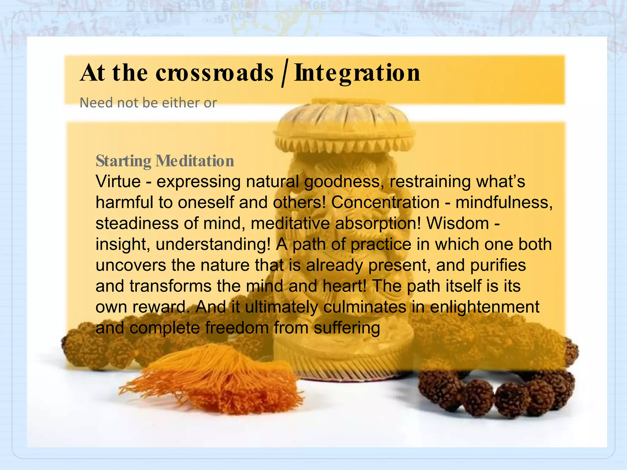 Starting Meditation Virtue - expressing natural goodness, restraining what’s harmful to oneself and others! Concentration - mindfulness, steadiness of mind, meditative absorption! Wisdom - insight, understanding! A path of practice in which one both uncovers the nature that is already present, and purifies and transforms the mind and heart! The path itself is its own reward. And it ultimately culminates in enlightenment and complete freedom from suffering Need not be either or At the crossroads / Integration 