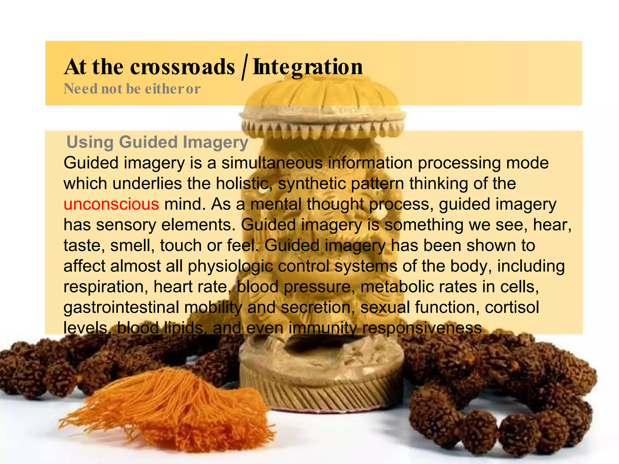 Using Guided Imagery Guided imagery is a simultaneous information processing mode which underlies the holistic, synthetic pattern thinking of the  unconscious  mind. As a mental thought process, guided imagery has sensory elements. Guided imagery is something we see, hear, taste, smell, touch or feel. Guided imagery has been shown to affect almost all physiologic control systems of the body, including respiration, heart rate, blood pressure, metabolic rates in cells, gastrointestinal mobility and secretion, sexual function, cortisol levels, blood lipids, and even immunity responsiveness At the crossroads / Integration Need not be either or 