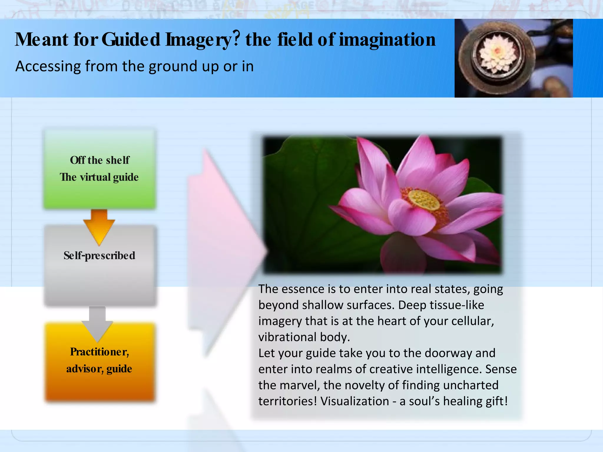 The essence is to enter into real states, going beyond shallow surfaces. Deep tissue-like imagery that is at the heart of your cellular, vibrational body. Let your guide take you to the doorway and enter into realms of creative intelligence. Sense the marvel, the novelty of finding uncharted territories! Visualization - a soul’s healing gift! Meant for Guided Imagery? the field of imagination Accessing from the ground up or in Practitioner, advisor, guide Self-prescribed Off the shelf The virtual guide 