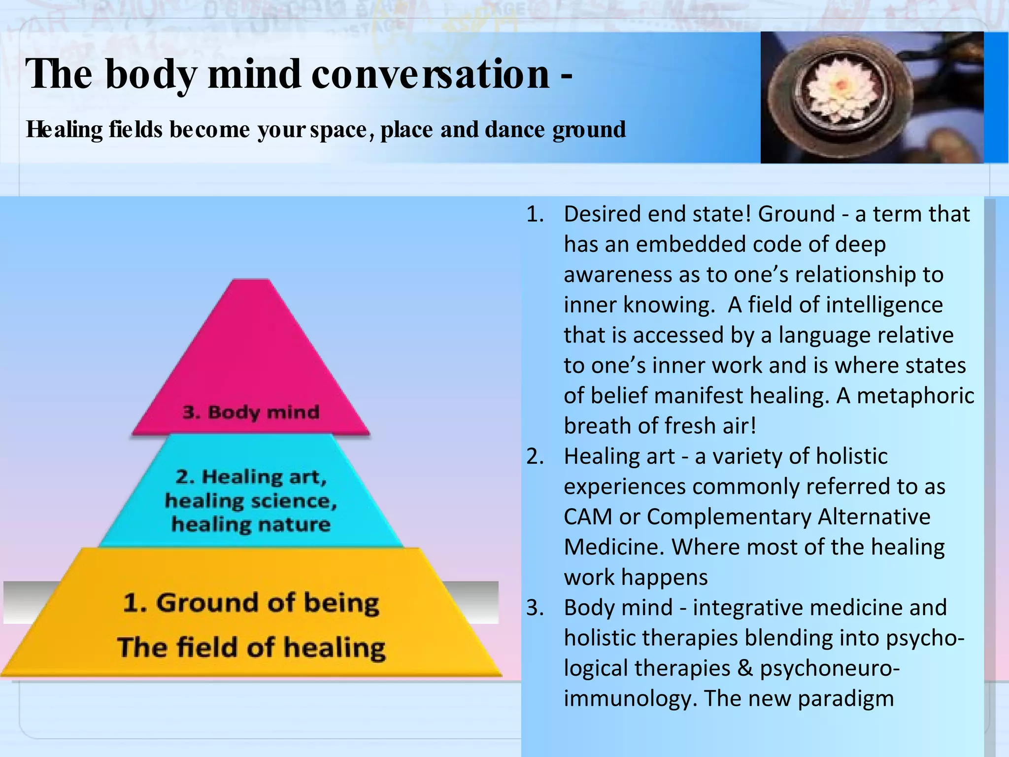 The body mind conversation  - Healing fields become your space, place and dance ground Desired end state! Ground - a term that has an embedded code of deep awareness as to one’s relationship to inner knowing.  A field of intelligence that is accessed by a language relative to one’s inner work and is where states of belief manifest healing. A metaphoric breath of fresh air! Healing art - a variety of holistic  experiences commonly referred to as CAM or Complementary Alternative Medicine. Where most of the healing work happens Body mind - integrative medicine and  holistic therapies blending into psycho- logical therapies & psychoneuro- immunology. The new paradigm 