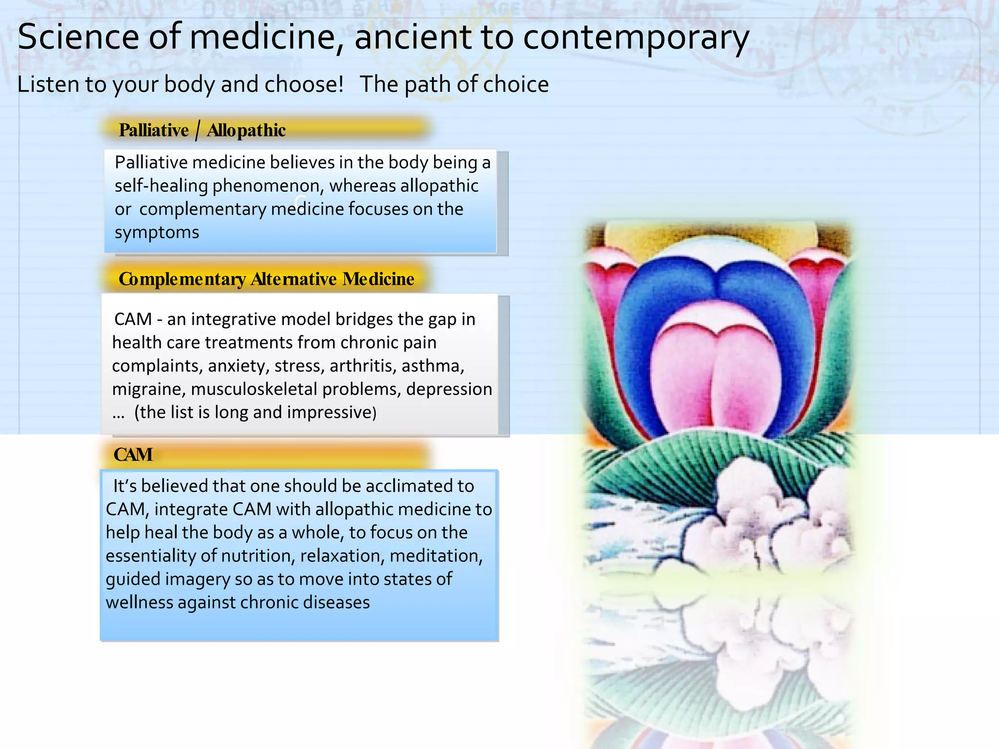 Palliative / Allopathic Complementary Alternative Medicine   It’s believed that one should be acclimated to CAM, integrate CAM with allopathic medicine to help heal the body as a whole, to focus on the  essentiality of nutrition, relaxation, meditation, guided imagery so as to move into states of wellness against chronic diseases Science of medicine, ancient to contemporary Listen to your body and choose!  The path of choice Palliative medicine believes in the body being a self-healing phenomenon, whereas allopathic  or  complementary medicine focuses on the symptoms  C CAM - an integrative model bridges the gap in health care treatments from chronic pain complaints, anxiety, stress, arthritis, asthma, migraine, musculoskeletal problems, depression …  (the list is long and impressive ) CAM 