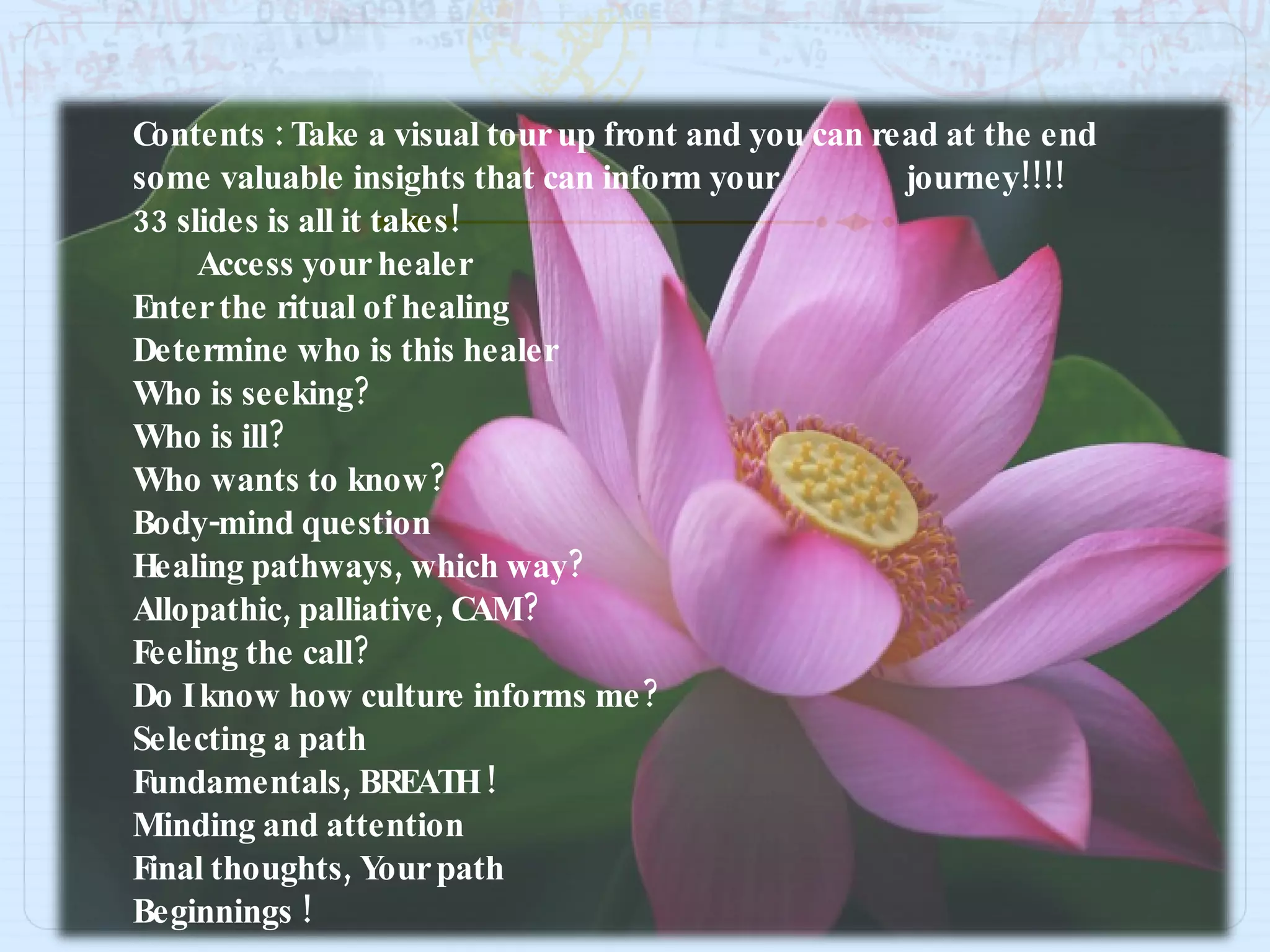 Contents : Take a visual tour up front and you can read at the end some valuable insights that can inform your  journey!!!!  33 slides is all it takes! Access your healer Enter the ritual of healing Determine who is this healer Who is seeking? Who is ill? Who wants to know? Body-mind question Healing pathways, which way? Allopathic, palliative, CAM? Feeling the call? Do I know how culture informs me? Selecting a path Fundamentals, BREATH ! Minding and attention Final thoughts, Your path Beginnings ! 