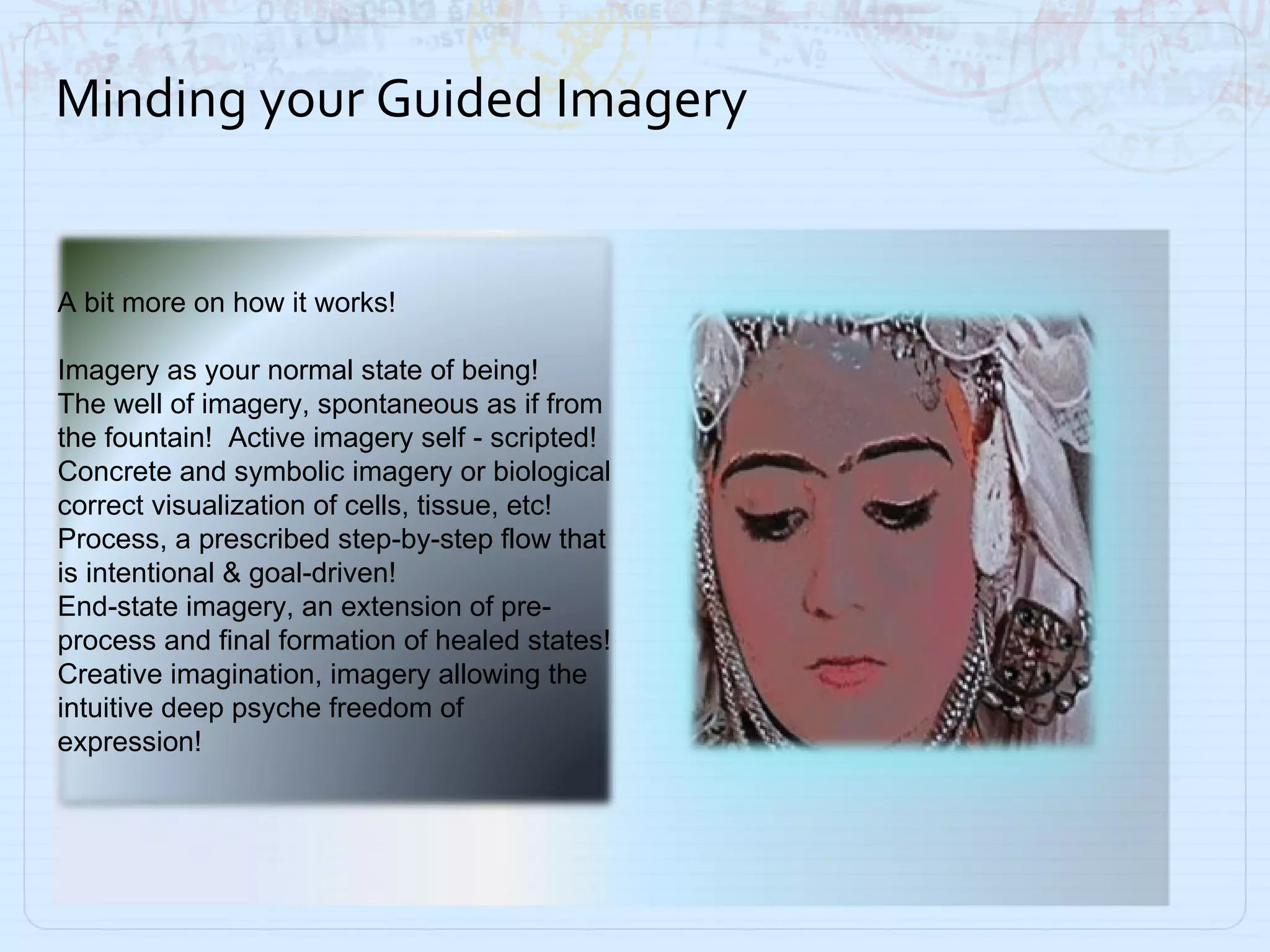 Minding your Guided Imagery A bit more on how it works!  Imagery as your normal state of being! The well of imagery, spontaneous as if from the fountain!  Active imagery self - scripted! Concrete and symbolic imagery or biological correct visualization of cells, tissue, etc! Process, a prescribed step-by-step flow that is intentional & goal-driven! End-state imagery, an extension of pre-process and final formation of healed states! Creative imagination, imagery allowing the intuitive deep psyche freedom of expression!  