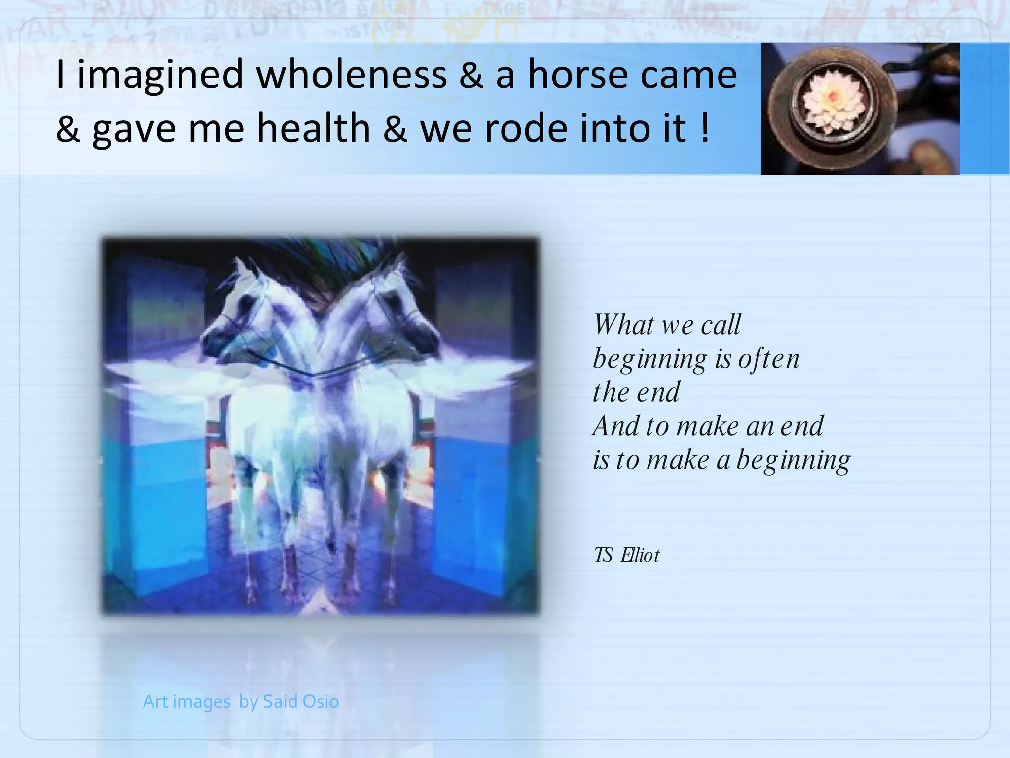I imagined wholeness  &  a horse came  &  gave me health  &  we rode into it ! What we call  beginning is often the end And to make an end is to make a beginning TS  Elliot Art images  by Said Osio 