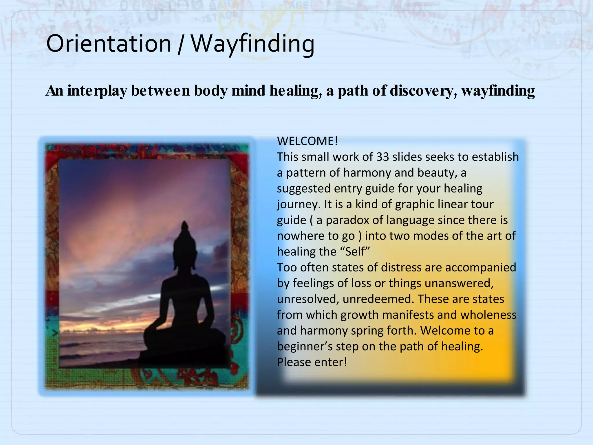 Orientation / Wayfinding An interplay between body mind healing, a path of discovery, wayfinding WELCOME! This small work of 33 slides seeks to establish a pattern of harmony and beauty, a suggested entry guide for your healing journey. It is a kind of graphic linear tour guide ( a paradox of language since there is nowhere to go ) into two modes of the art of healing the “Self” Too often states of distress are accompanied by feelings of loss or things unanswered, unresolved, unredeemed. These are states from which growth manifests and wholeness and harmony spring forth. Welcome to a beginner’s step on the path of healing. Please enter! 