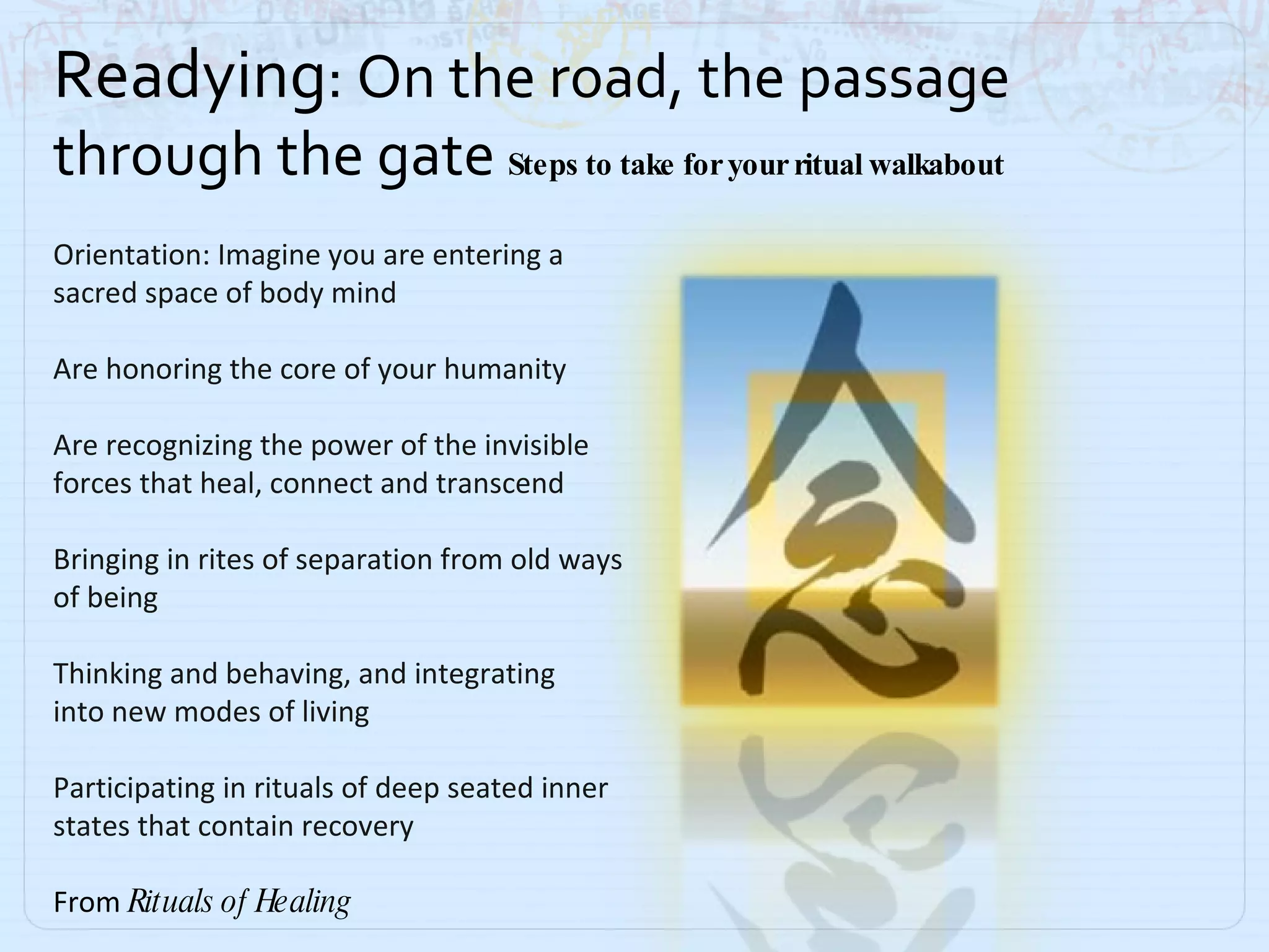 Readying : On the road, the passage through the gate  Steps to take for your ritual walkabout Orientation: Imagine you are entering a sacred space of body mind Are honoring the core of your humanity Are recognizing the power of the invisible  forces that heal, connect and transcend Bringing in rites of separation from old ways of being Thinking and behaving, and integrating  into new modes of living Participating in rituals of deep seated inner  states that contain recovery From  Rituals of Healing 