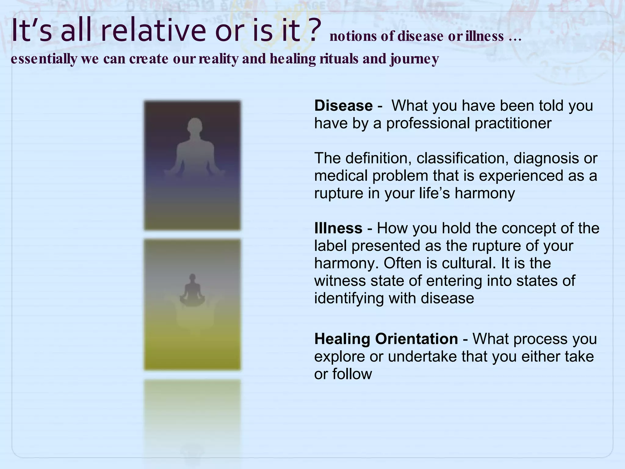 Disease  -   What you have been told you have by a professional practitioner The definition, classification, diagnosis or medical problem that is experienced as a rupture in your life’s harmony  Illness  - How you hold the concept of the label presented as the rupture of your harmony. Often is cultural. It is the witness state of entering into states of identifying with disease Healing Orientation  -   What process you explore or undertake that you either take or follow It’s all relative or is it ?  notions of disease or illness …  essentially we can create our reality and healing rituals and journey  
