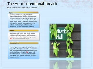 Counting or following a rhythmic beat, measured inhalations, pauses and measured exhalations. Integrating images or prescribed words ( mantra ) or elements ( earth, air, fire, water, wood, ether )  and colors. Shifting of the right and left nostril ( Yogic breathing ). The witness breath, simple and measured. Relaxation, focused attention to the body Styles A dance in three parts: head in the heavens, mind on the breath, and the body grounded and seated on a chair or cushion. Spine erect.  Tip!  20 min sessions are magical Posture The entry point is simply the breath, the senses  engaged and being present to the environment, then shifting to the posture, then shifting to the breath itself, open the gate.  Tip!  Space and place frame ritual. Ceremony is dedicated to inner work. Altar spaces! This is not my body this is a temple! Concentrations The Art of intentional  breath Where attention goes neurons flow 