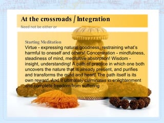 Starting Meditation Virtue - expressing natural goodness, restraining what’s harmful to oneself and others! Concentration - mindfulness, steadiness of mind, meditative absorption! Wisdom - insight, understanding! A path of practice in which one both uncovers the nature that is already present, and purifies and transforms the mind and heart! The path itself is its own reward. And it ultimately culminates in enlightenment and complete freedom from suffering Need not be either or At the crossroads / Integration 