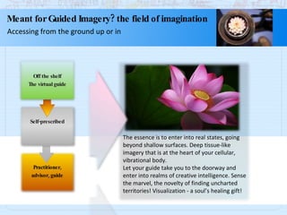 The essence is to enter into real states, going beyond shallow surfaces. Deep tissue-like imagery that is at the heart of your cellular, vibrational body. Let your guide take you to the doorway and enter into realms of creative intelligence. Sense the marvel, the novelty of finding uncharted territories! Visualization - a soul’s healing gift! Meant for Guided Imagery? the field of imagination Accessing from the ground up or in Practitioner, advisor, guide Self-prescribed Off the shelf The virtual guide 