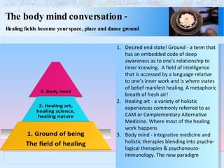 The body mind conversation  - Healing fields become your space, place and dance ground Desired end state! Ground - a term that has an embedded code of deep awareness as to one’s relationship to inner knowing.  A field of intelligence that is accessed by a language relative to one’s inner work and is where states of belief manifest healing. A metaphoric breath of fresh air! Healing art - a variety of holistic  experiences commonly referred to as CAM or Complementary Alternative Medicine. Where most of the healing work happens Body mind - integrative medicine and  holistic therapies blending into psycho- logical therapies & psychoneuro- immunology. The new paradigm 
