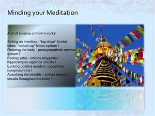 Minding your Meditation A bit of science on how it works! Setting an intention - “top-down” frontal lobes, “bottom-up” limbic system !  Relaxing the body - parasympathetic nervous system !    Feeling safer - inhibits amygdala / hippocampus vigilance circuits ! Evoking positive emotion - dopamine, norepinephrine ! Absorbing the benefits - primes memory circuits throughout the brain ! 