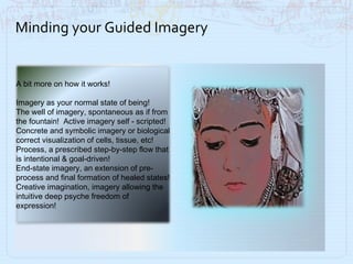 Minding your Guided Imagery A bit more on how it works!  Imagery as your normal state of being! The well of imagery, spontaneous as if from the fountain!  Active imagery self - scripted! Concrete and symbolic imagery or biological correct visualization of cells, tissue, etc! Process, a prescribed step-by-step flow that is intentional & goal-driven! End-state imagery, an extension of pre-process and final formation of healed states! Creative imagination, imagery allowing the intuitive deep psyche freedom of expression!  
