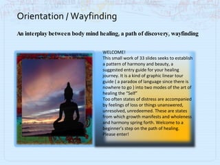 Orientation / Wayfinding An interplay between body mind healing, a path of discovery, wayfinding WELCOME! This small work of 33 slides seeks to establish a pattern of harmony and beauty, a suggested entry guide for your healing journey. It is a kind of graphic linear tour guide ( a paradox of language since there is nowhere to go ) into two modes of the art of healing the “Self” Too often states of distress are accompanied by feelings of loss or things unanswered, unresolved, unredeemed. These are states from which growth manifests and wholeness and harmony spring forth. Welcome to a beginner’s step on the path of healing. Please enter! 