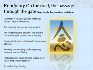 Readying : On the road, the passage through the gate  Steps to take for your ritual walkabout Orientation: Imagine you are entering a sacred space of body mind Are honoring the core of your humanity Are recognizing the power of the invisible  forces that heal, connect and transcend Bringing in rites of separation from old ways of being Thinking and behaving, and integrating  into new modes of living Participating in rituals of deep seated inner  states that contain recovery From  Rituals of Healing 