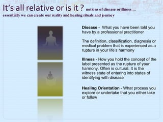 Disease  -   What you have been told you have by a professional practitioner The definition, classification, diagnosis or medical problem that is experienced as a rupture in your life’s harmony  Illness  - How you hold the concept of the label presented as the rupture of your harmony. Often is cultural. It is the witness state of entering into states of identifying with disease Healing Orientation  -   What process you explore or undertake that you either take or follow It’s all relative or is it ?  notions of disease or illness …  essentially we can create our reality and healing rituals and journey  