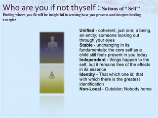 Unified  - coherent; just one; a being, an entity; someone looking out through your eyes Stable  - unchanging in its fundamentals; the core self as a child still feels present in you today Independent  - things happen to the self, but it remains free of the effects in its essence Identity  - That which one is; that with which there is the greatest identification Non-Local  -   Outsider ;  Nobody home Who are you if not thyself  :  Notions of “ Self ”  Finding where you fit will be insightful in sensing how you process and deepen healing energies 