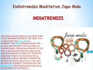 Indiatrendzs Meditation Japa Mala
The Most Powerful Mantras Are Said To Be
Those Repeated Silently In The Mind. This
Is Done Until The Guru Bead Is
Reached, The Mala Is Reversed And The
Process Goes On Until The Guru Bead Is
Reached Again. Repeating A Mantra In This
Way Is An Excellent Way Of Calming The
Mind And Keeping Thought Of ‘the Divine’
(whatever That Is For Each One Of Us,
Whatever Culture, Religion Or Belief We
Hold) In Our Every Day Lives.it Can Then
Be Worn To Transmit The Energy Of The
Mantra mala And The Energetic Qualities
Of The Mala To The Wearer..
 