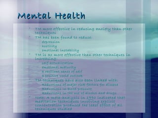 Mental HealthMental Health
• TM more effective in reducing anxiety than other
techniques
• TM has been found to reduce:
– depression
– hostility
– emotional instability
• TM is 3x more effective than other techniques in
increasing:
– self-actualization
– emotional maturity
– a resilient sense of self
– a positive world outlook
• TM techniques have also been linked with:
– Reductions of major risk factors for disease
– Reductions in blood pressure
– Reductions in the use of alcohol and drugs
• Note: A meta-analysis in 1990 indicated that
meditation techniques involving explicit
concentration produced the least effect of all
techniques studied
 